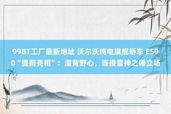 99BT工厂最新地址 沃尔沃纯电旗舰轿车 ES90“提前亮相”：溜背野心，连接雷神之锤立场