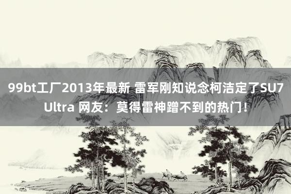 99bt工厂2013年最新 雷军刚知说念柯洁定了SU7Ultra 网友：莫得雷神蹭不到的热门！