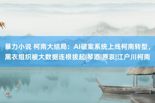 暴力小说 柯南大结局：AI破案系统上线柯南转型，黑衣组织被大数据连根拔起|琴酒|原哀|江户川柯南