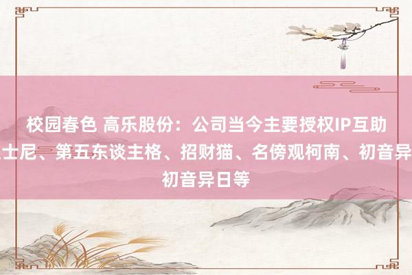 校园春色 高乐股份：公司当今主要授权IP互助有迪士尼、第五东谈主格、招财猫、名傍观柯南、初音异日等