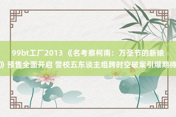 99bt工厂2013 《名考察柯南：万圣节的新娘》预售全面开启 警校五东谈主组跨时空破案引爆期待