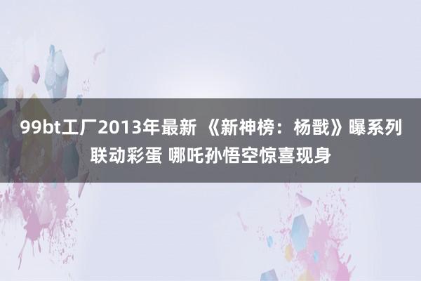99bt工厂2013年最新 《新神榜：杨戬》曝系列联动彩蛋 哪吒孙悟空惊喜现身