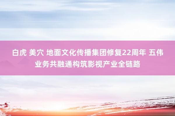 白虎 美穴 地面文化传播集团修复22周年 五伟业务共融通构筑影视产业全链路