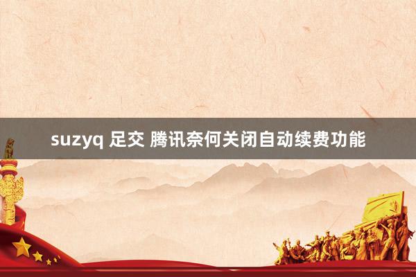 suzyq 足交 腾讯奈何关闭自动续费功能