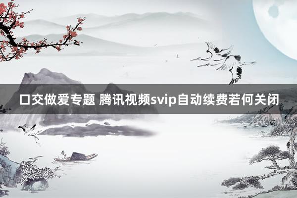 口交做爱专题 腾讯视频svip自动续费若何关闭