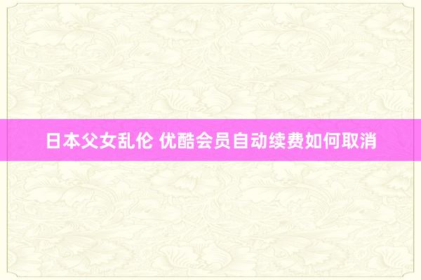 日本父女乱伦 优酷会员自动续费如何取消