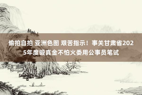 偷拍自拍 亚洲色图 艰苦指示！事关甘肃省2025年度锻真金不怕火委用公事员笔试