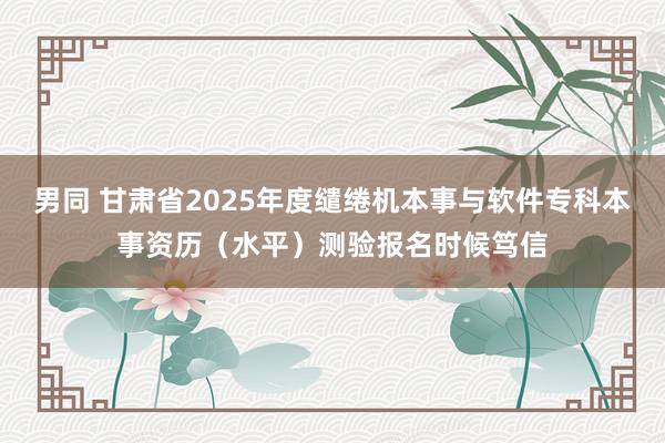 男同 甘肃省2025年度缱绻机本事与软件专科本事资历（水平）测验报名时候笃信