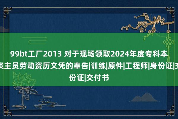 99bt工厂2013 对于现场领取2024年度专科本事东谈主员劳动资历文凭的奉告|训练|原件|工程师|身份证|交付书