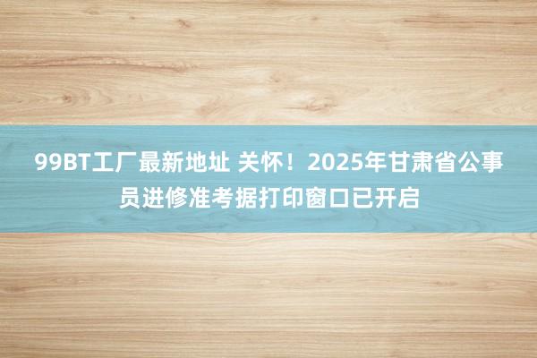 99BT工厂最新地址 关怀！2025年甘肃省公事员进修准考据打印窗口已开启