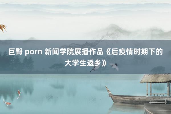 巨臀 porn 新闻学院展播作品《后疫情时期下的大学生返乡》