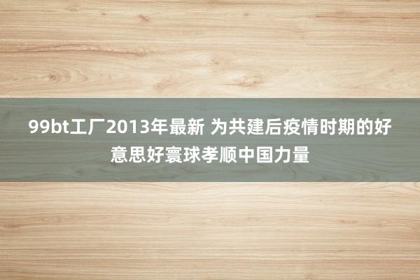 99bt工厂2013年最新 为共建后疫情时期的好意思好寰球孝顺中国力量