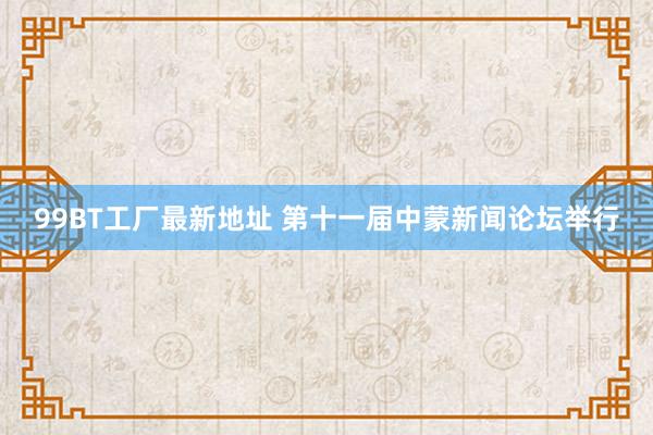 99BT工厂最新地址 第十一届中蒙新闻论坛举行