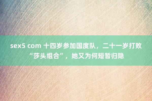 sex5 com 十四岁参加国度队，二十一岁打败“莎头组合”，她又为何短暂归隐