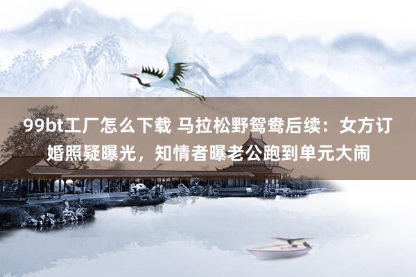 99bt工厂怎么下载 马拉松野鸳鸯后续：女方订婚照疑曝光，知情者曝老公跑到单元大闹