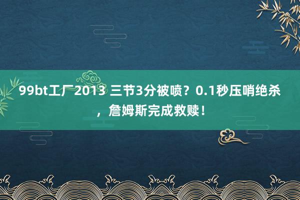 99bt工厂2013 三节3分被喷？0.1秒压哨绝杀，詹姆斯完成救赎！