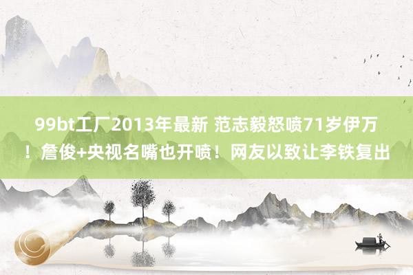 99bt工厂2013年最新 范志毅怒喷71岁伊万！詹俊+央视名嘴也开喷！网友以致让李铁复出
