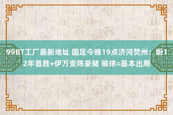 99BT工厂最新地址 国足今晚19点济河焚州：盼12年首胜+伊万变阵豪赌 输球=基本出局
