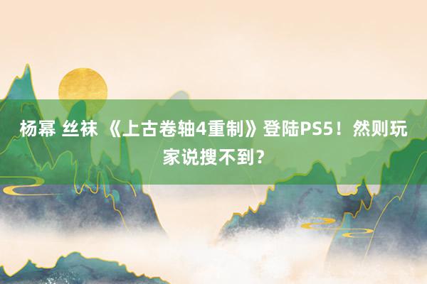 杨幂 丝袜 《上古卷轴4重制》登陆PS5！然则玩家说搜不到？