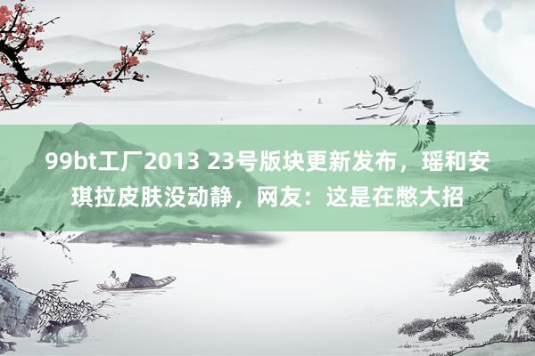 99bt工厂2013 23号版块更新发布，瑶和安琪拉皮肤没动静，网友：这是在憋大招