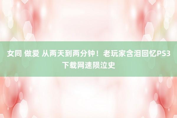 女同 做爱 从两天到两分钟！老玩家含泪回忆PS3下载网速陨泣史