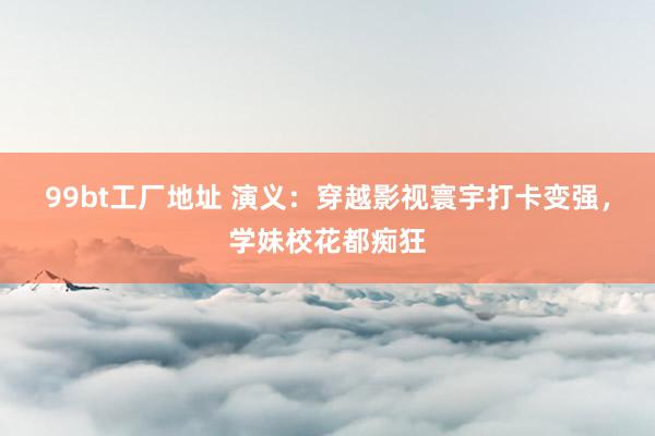 99bt工厂地址 演义：穿越影视寰宇打卡变强，学妹校花都痴狂