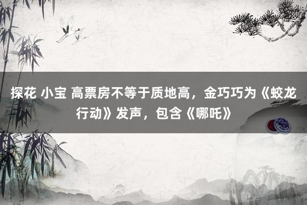 探花 小宝 高票房不等于质地高，金巧巧为《蛟龙行动》发声，包含《哪吒》