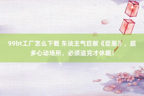 99bt工厂怎么下载 东谈主气巨献《臣服》，超多心动场所，必须追完才休眠！