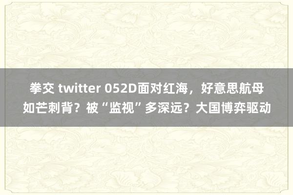 拳交 twitter 052D面对红海，好意思航母如芒刺背？被“监视”多深远？大国博弈驱动