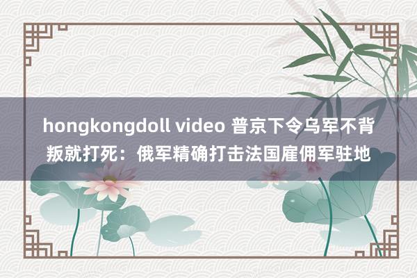 hongkongdoll video 普京下令乌军不背叛就打死：俄军精确打击法国雇佣军驻地