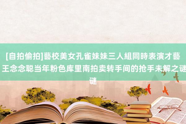 [自拍偷拍]藝校美女孔雀妹妹三人組同時表演才藝 王念念聪当年粉色库里南拍卖转手间的抢手未解之谜