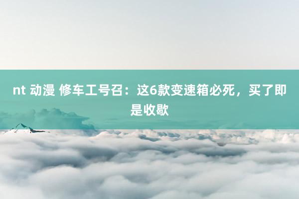 nt 动漫 修车工号召：这6款变速箱必死，买了即是收歇