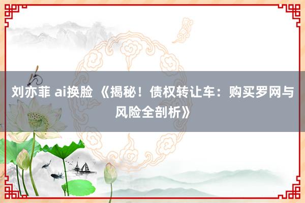 刘亦菲 ai换脸 《揭秘！债权转让车：购买罗网与风险全剖析》