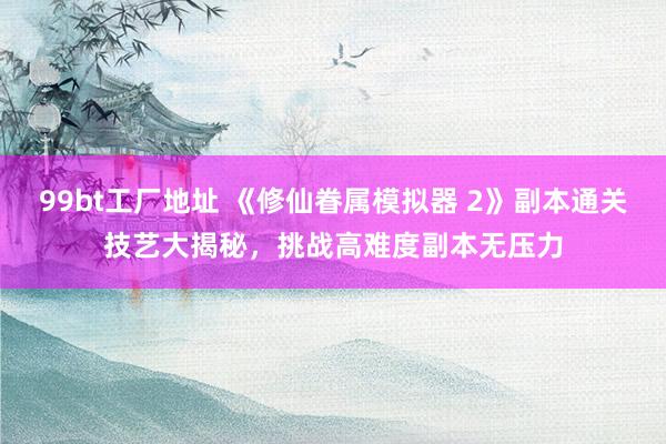 99bt工厂地址 《修仙眷属模拟器 2》副本通关技艺大揭秘，挑战高难度副本无压力