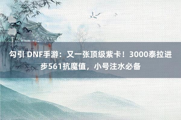 勾引 DNF手游：又一张顶级紫卡！3000泰拉进步561抗魔值，小号注水必备