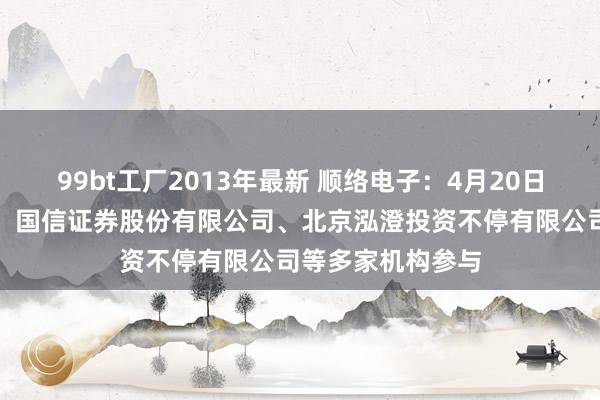 99bt工厂2013年最新 顺络电子：4月20日召开事迹评释会，国信证券股份有限公司、北京泓澄投资不停有限公司等多家机构参与