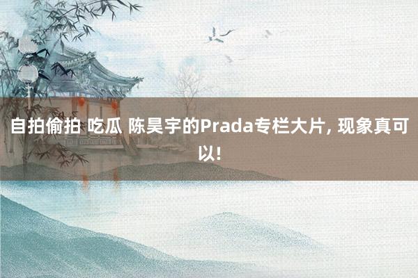 自拍偷拍 吃瓜 陈昊宇的Prada专栏大片， 现象真可以!