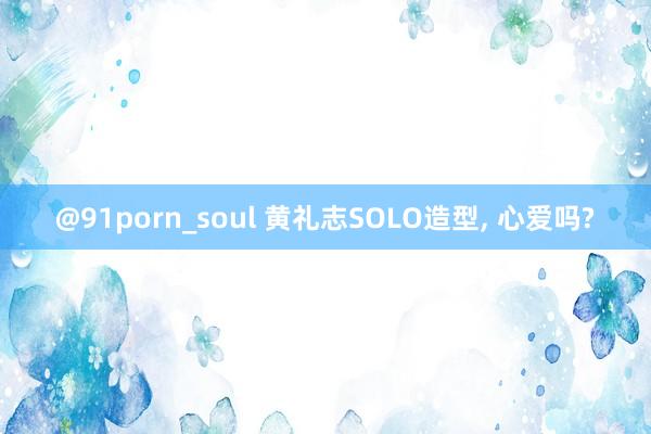 @91porn_soul 黄礼志SOLO造型， 心爱吗?