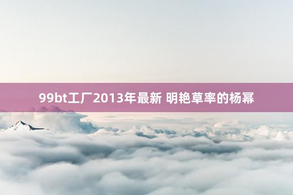 99bt工厂2013年最新 明艳草率的杨幂