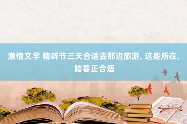 激情文学 精辟节三天合适去那边旅游， 这些所在， 踏春正合适