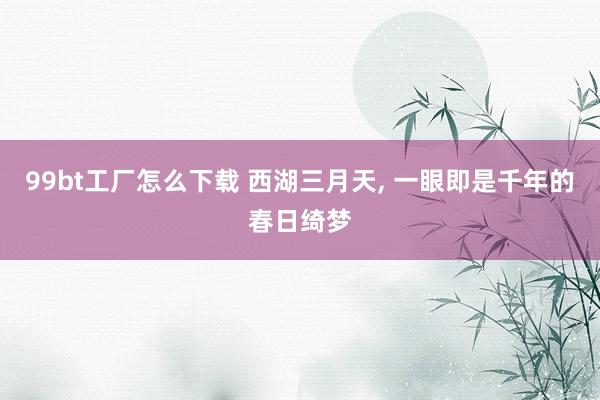 99bt工厂怎么下载 西湖三月天， 一眼即是千年的春日绮梦