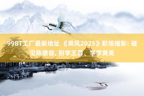 99BT工厂最新地址 《乘风2025》职场缩影: 碰见陈德容， 别学王蓉、学学黄英