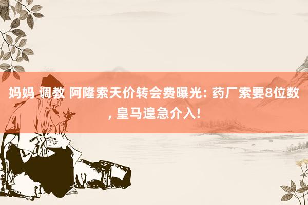 妈妈 调教 阿隆索天价转会费曝光: 药厂索要8位数， 皇马遑急介入!