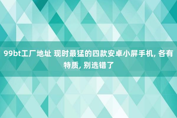 99bt工厂地址 现时最猛的四款安卓小屏手机， 各有特质， 别选错了