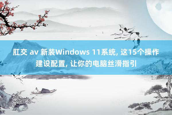 肛交 av 新装Windows 11系统， 这15个操作建设配置， 让你的电脑丝滑指引