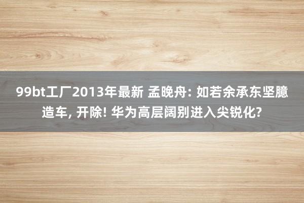 99bt工厂2013年最新 孟晚舟: 如若余承东坚臆造车， 开除! 华为高层阔别进入尖锐化?