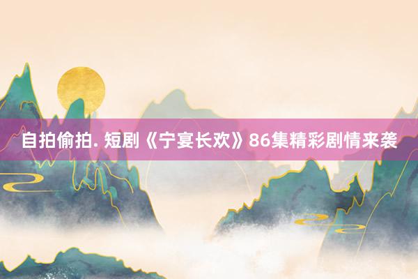 自拍偷拍. 短剧《宁宴长欢》86集精彩剧情来袭