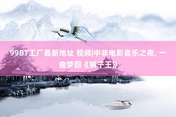 99BT工厂最新地址 视频|中非电影音乐之夜， 一曲梦回《狮子王》