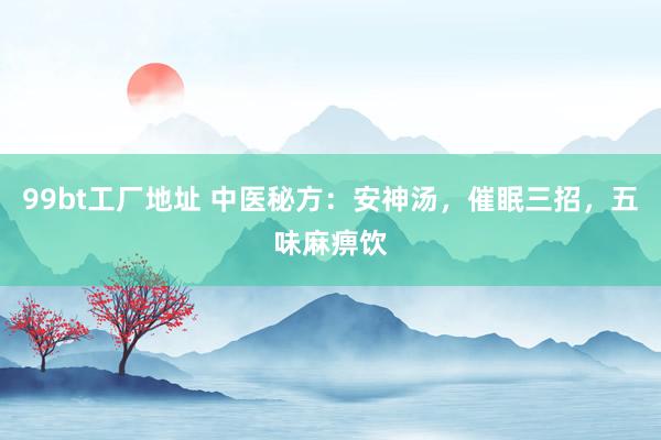 99bt工厂地址 中医秘方：安神汤，催眠三招，五味麻痹饮
