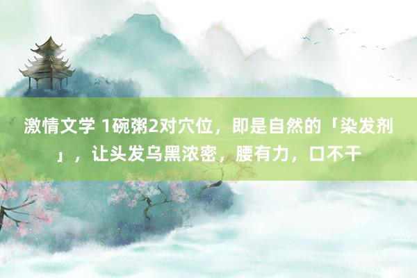 激情文学 1碗粥2对穴位，即是自然的「染发剂」，让头发乌黑浓密，腰有力，口不干